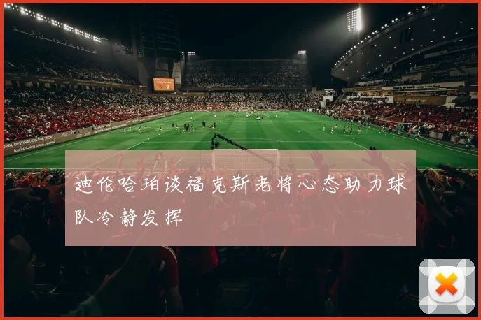 迪伦哈珀谈福克斯老将心态助力球队冷静发挥