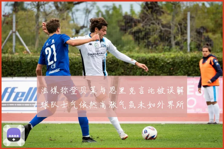 法媒称登贝莱与恩里克言论被误解球队士气依然高涨气氛未如外界所想紧张