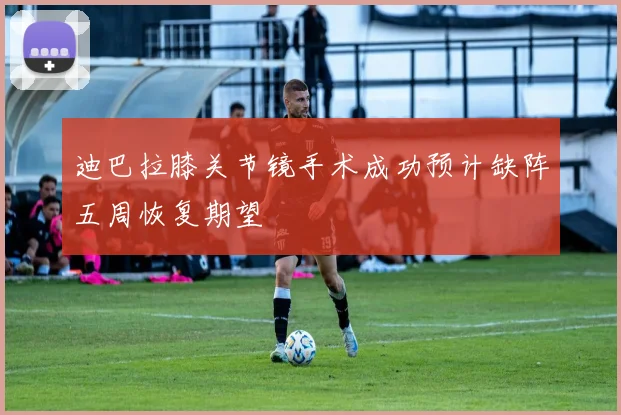迪巴拉膝关节镜手术成功预计缺阵五周恢复期望
