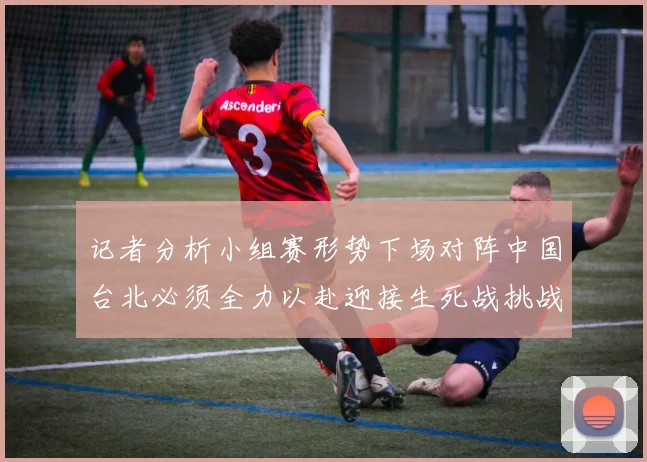 记者分析小组赛形势下场对阵中国台北必须全力以赴迎接生死战挑战