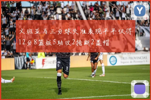 文班亚马三分球失准表现平平仅得12分8篮板5助攻2抢断2盖帽