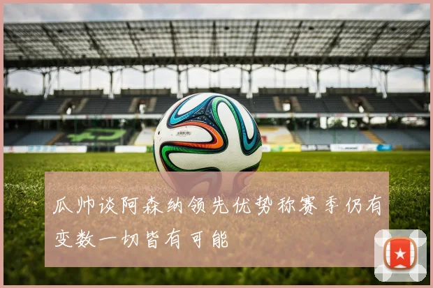 瓜帅谈阿森纳领先优势称赛季仍有变数一切皆有可能