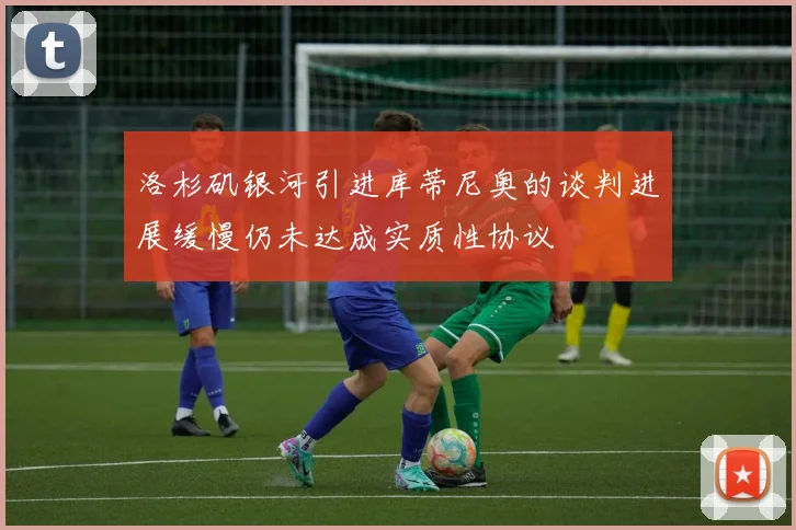 洛杉矶银河引进库蒂尼奥的谈判进展缓慢仍未达成实质性协议