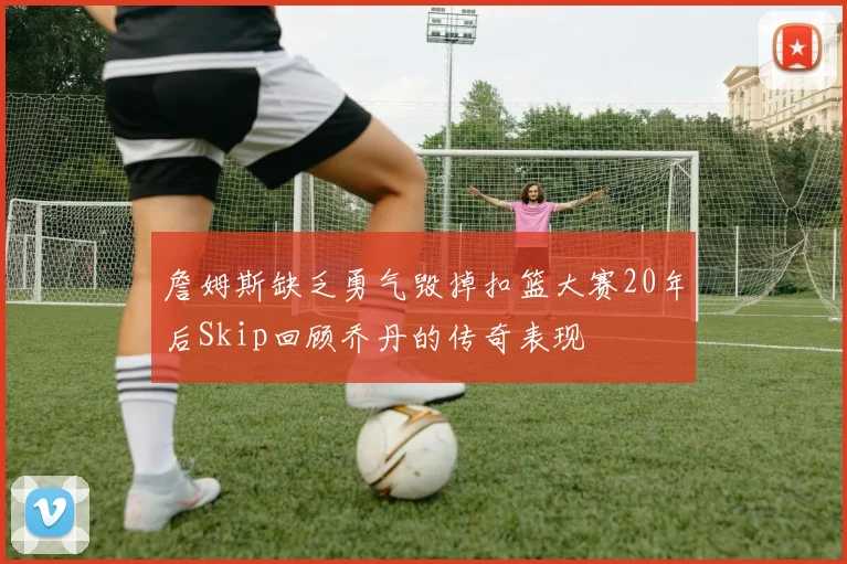 詹姆斯缺乏勇气毁掉扣篮大赛20年后Skip回顾乔丹的传奇表现