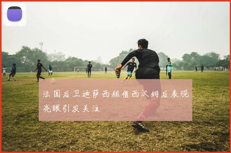 法国后卫迪萨西租借西汉姆后表现亮眼引发关注