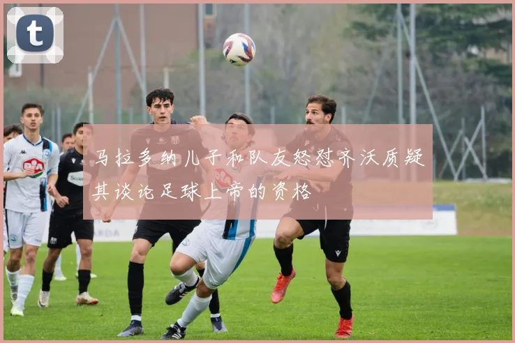 马拉多纳儿子和队友怒怼齐沃质疑其谈论足球上帝的资格