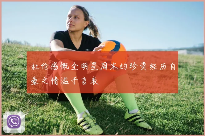杜伦感慨全明星周末的珍贵经历自豪之情溢于言表