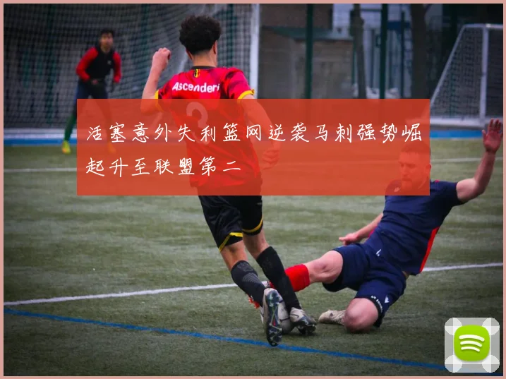 活塞意外失利篮网逆袭马刺强势崛起升至联盟第二
