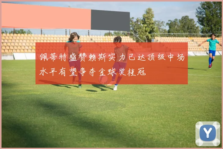 佩蒂特盛赞赖斯实力已达顶级中场水平有望争夺金球奖桂冠